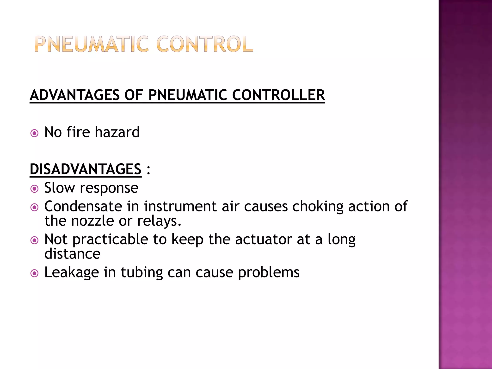 ADVANTAGES OF PNEUMATIC CONTROLLER

   No fire hazard

DISADVANTAGES :
 Slow response
 Condensate in instrument air causes choking action of
  the nozzle or relays.
 Not practicable to keep the actuator at a long
  distance
 Leakage in tubing can cause problems
 