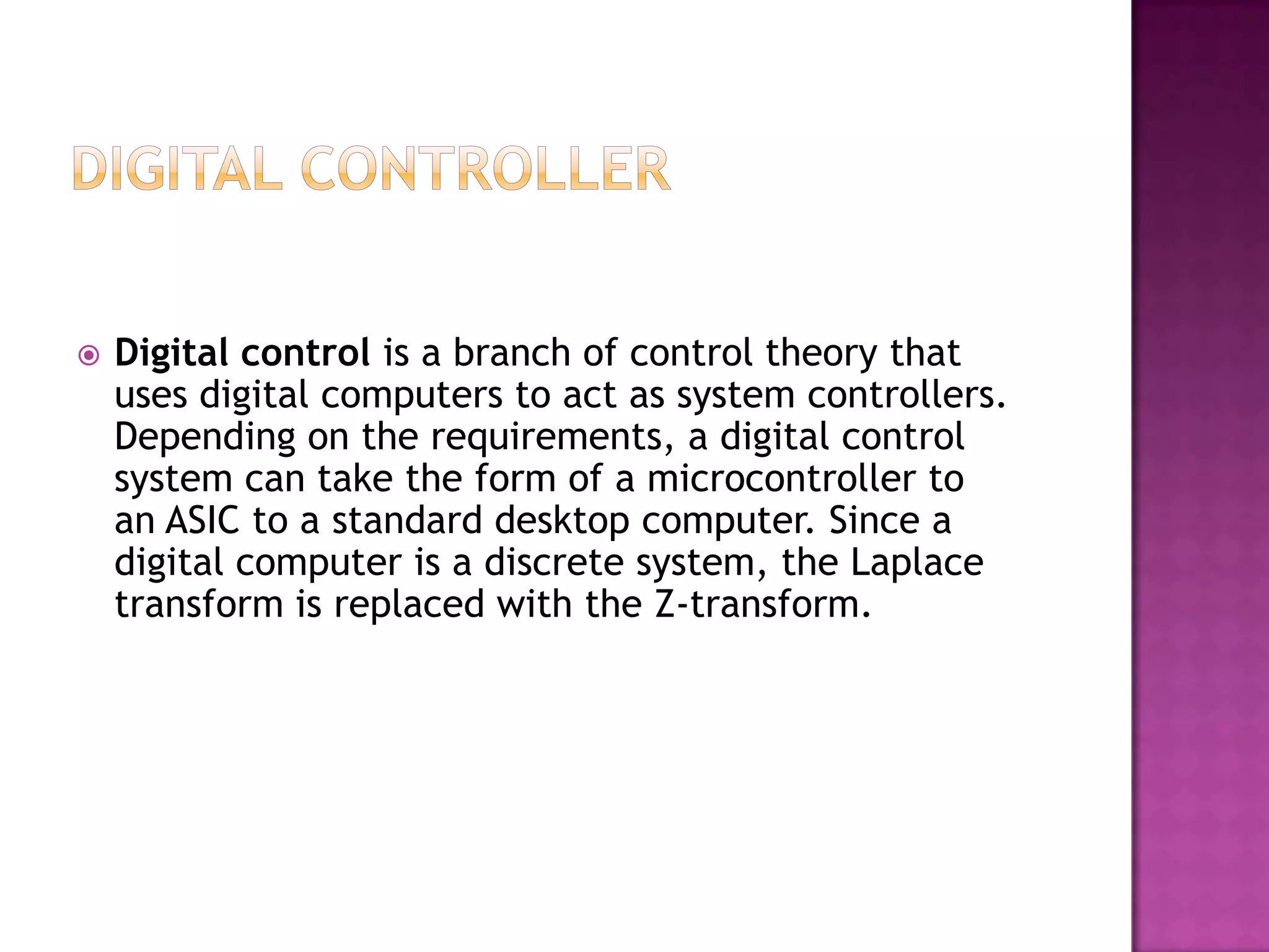    Digital control is a branch of control theory that
    uses digital computers to act as system controllers.
    Depending on the requirements, a digital control
    system can take the form of a microcontroller to
    an ASIC to a standard desktop computer. Since a
    digital computer is a discrete system, the Laplace
    transform is replaced with the Z-transform.
 