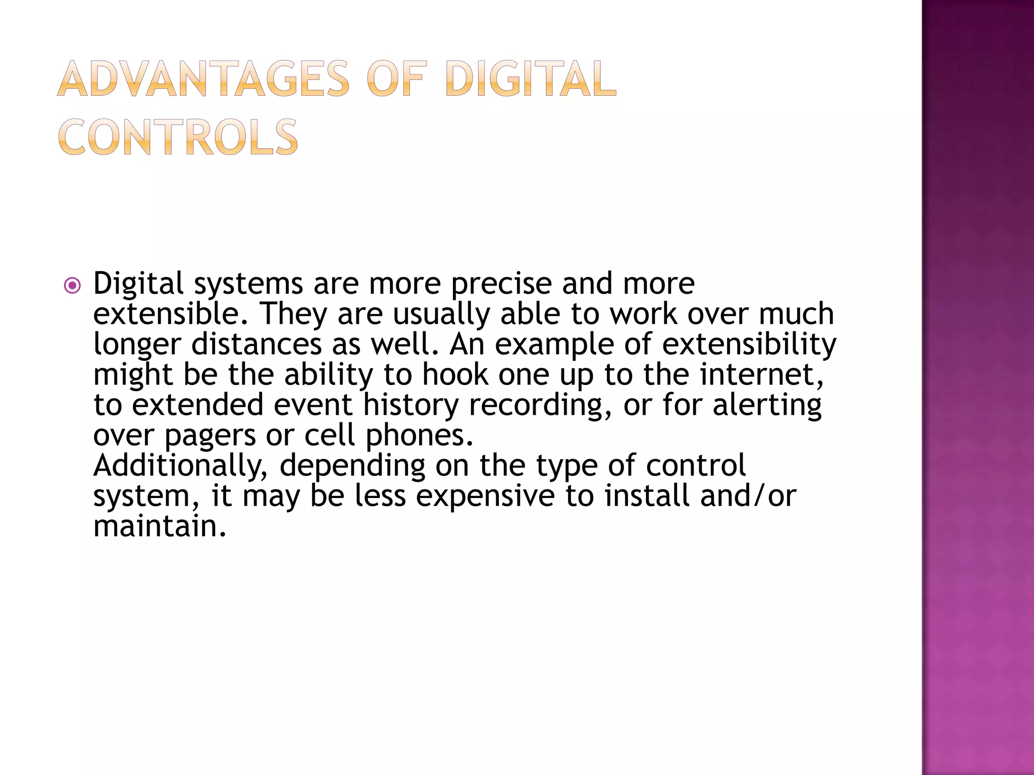    Digital systems are more precise and more
    extensible. They are usually able to work over much
    longer distances as well. An example of extensibility
    might be the ability to hook one up to the internet,
    to extended event history recording, or for alerting
    over pagers or cell phones.
    Additionally, depending on the type of control
    system, it may be less expensive to install and/or
    maintain.
 