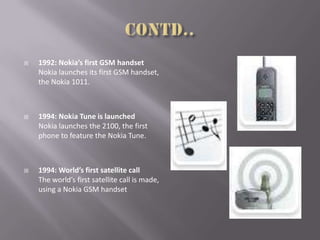  1992: Nokia’s first GSM handset
Nokia launches its first GSM handset,
the Nokia 1011.
 1994: Nokia Tune is launched
Nokia launches the 2100, the first
phone to feature the Nokia Tune.
 1994: World’s first satellite call
The world’s first satellite call is made,
using a Nokia GSM handset
 