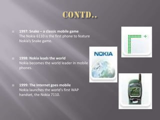  1997: Snake – a classic mobile game
The Nokia 6110 is the first phone to feature
Nokia’s Snake game.
 1998: Nokia leads the world
Nokia becomes the world leader in mobile
phones.
 1999: The Internet goes mobile
Nokia launches the world's first WAP
handset, the Nokia 7110.
 