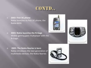  2002: First 3G phone
Nokia launches its first 3G phone, the
Nokia 6650.
 2003: Nokia launches the N-Gage
Mobile gaming goes multiplayer with the
N-Gage.
 2005: The Nokia Nseries is born
Nokia introduces the next generation of
multimedia devices, the Nokia Nseries
 
