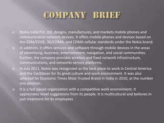  Nokia India Pvt. Ltd. designs, manufactures, and markets mobile phones and
communication network devices. It offers mobile phones and devices based on
the GSM/EDGE, 3G/CDMA, and CDMA cellular standards under the Nokia brand.
 In addition, it offers services and software through mobile devices in the areas
of advertising, business, entertainment, navigation, and social communities.
Further, the company provides wireless and fixed network infrastructure,
communications, and networks service platforms.
 In July 2011, Nokia was recognized as the best place to work in Central America
and the Caribbean for its great culture and work environment. It was also
selected for Economic Times Most Trusted Brand in India in 2010, at the number
one position.
 It is a fast paced organization with a competitive work environment. It
appreciates novel suggestions from its people. It is multicultural and believes in
just treatment for its employees
 
