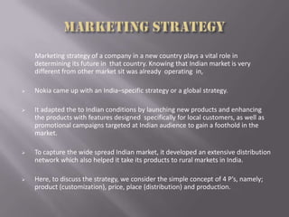 Marketing strategy of a company in a new country plays a vital role in
determining its future in that country. Knowing that Indian market is very
different from other market sit was already operating in,
 Nokia came up with an India–specific strategy or a global strategy.
 It adapted the to Indian conditions by launching new products and enhancing
the products with features designed specifically for local customers, as well as
promotional campaigns targeted at Indian audience to gain a foothold in the
market.
 To capture the wide spread Indian market, it developed an extensive distribution
network which also helped it take its products to rural markets in India.
 Here, to discuss the strategy, we consider the simple concept of 4 P’s, namely;
product (customization), price, place (distribution) and production.
 