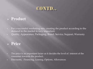  Product
 For a successful marketing mix, creating the product according to the
demand in the market is very important.
 Quality, Appearance, Packaging, Brand, Service, Support, Warranty
 Price
 The price is an important factor as it decides the level of interest of the
consumer towards the product.
 Discounts, Financing, Leasing, Options, Allowances.
 