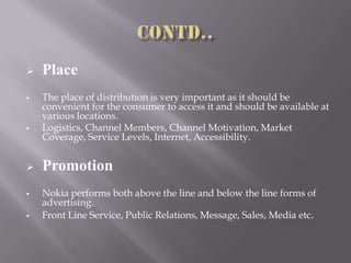  Place
 The place of distribution is very important as it should be
convenient for the consumer to access it and should be available at
various locations.
 Logistics, Channel Members, Channel Motivation, Market
Coverage, Service Levels, Internet, Accessibility.
 Promotion
 Nokia performs both above the line and below the line forms of
advertising.
 Front Line Service, Public Relations, Message, Sales, Media etc.
 