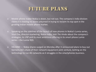  Mobile phone maker Nokia is down, but not out. The company’s India division
claims it is leaving no stone unturned in trying to reclaim its top spot in the
growing Indian mobile phone market.
 Speaking on the sidelines of the launch of new phones in Nokia’s Lumia series,
Viral Oza, director-marketing, Nokia India, told The Hindu about the company’s
strategies, its USP and its most ambitious offering in its smart phone Lumia
series – the Lumia 920.
 HELSINKI — Nokia shares surged on Monday after it announced plans to buy out
Siemens AG’s share of their network equipment joint venture, betting on the
technology to run 4G networks as it struggles in the smartphones business.
 