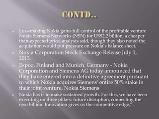  Loss-making Nokia gains full control of the profitable venture
Nokia Siemens Networks (NSN) for US$2.2 billion, a cheaper
than-expected price, analysts said, though they also noted the
acquisition would put pressure on Nokia’s balance sheet.
 Nokia Corporation Stock Exchange Release July 1,
2013.
 Espoo, Finland and Munich, Germany - Nokia
Corporation and Siemens AG today announced that
they have entered into a definitive agreement pursuant
to which Nokia acquires Siemens' entire 50% stake in
their joint venture, Nokia Siemens
 Nokia has is to make sustained growth. For this, we have been
executing on three pillars: future disruption, connecting the
next billion. Innovation gives us the competitive edge,”.
 