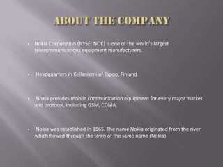 • Nokia Corporation (NYSE: NOK) is one of the world's largest
telecommunications equipment manufacturers.
• Headquarters in Keilaniemi of Espoo, Finland .
• Nokia provides mobile communication equipment for every major market
and protocol, including GSM, CDMA.
• Nokia was established in 1865. The name Nokia originated from the river
which flowed through the town of the same name (Nokia).
 