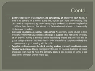    Better consistency of scheduling and consistency of employee work hours. If
    there is no demand for a product at the time, workers don’t have to be working. This
    can save the company money by not having to pay workers for a job not completed or
    could have them focus on other jobs around the warehouse that would not necessarily
    be done on a normal day.
   Increased emphasis on supplier relationships. No company wants a break in their
    inventory system that would create a shortage of supplies while not having inventory
    sit on shelves. Having a trusting supplier relationship means that you can rely on
    goods being there when you need them in order to satisfy the company and keep the
    company name in good standing with the public.
   Supplies continue around the clock keeping workers productive and businesses
    focused on turnover. Having management focused on meeting deadlines will make
    employees work hard to meet the company goals to see benefits in terms of job
    satisfaction, promotion or even higher pay.
 