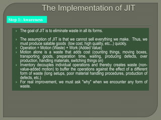Step 1: Awareness

      The goal of JIT is to eliminate waste in all its forms.
      The assumption of JIT is that we cannot sell everything we make. Thus, we
       must produce salable goods (low cost, high quality, etc...) quickly.
      Operation = Motion (Waste) + Work (Added Value)
      Motion alone is a waste that adds cost (counting things, moving boxes,
       transporting goods, preparation time, waiting, producing defects, over
       production, handling materials, switching things on)
      Inventory decouples individual operations and thereby creates waste (non-
       value-added motion) to buffer the operations against the effect of a different
       form of waste (long setups, poor material handling procedures, production of
       defects, etc.)
      For real improvement, we must ask "why" when we encounter any form of
       waste.
 