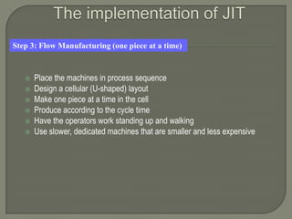 Step 3: Flow Manufacturing (one piece at a time)



      Place the machines in process sequence
      Design a cellular (U-shaped) layout
      Make one piece at a time in the cell
      Produce according to the cycle time
      Have the operators work standing up and walking
      Use slower, dedicated machines that are smaller and less expensive
 