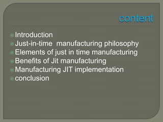  Introduction
 Just-in-time  manufacturing philosophy
 Elements of just in time manufacturing
 Benefits of Jit manufacturing
 Manufacturing JIT implementation
 conclusion
 