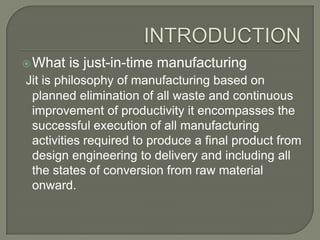  What   is just-in-time manufacturing
Jit is philosophy of manufacturing based on
 planned elimination of all waste and continuous
 improvement of productivity it encompasses the
 successful execution of all manufacturing
 activities required to produce a final product from
 design engineering to delivery and including all
 the states of conversion from raw material
 onward.
 