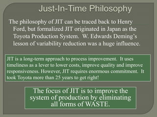 The philosophy of JIT can be traced back to Henry
 Ford, but formalized JIT originated in Japan as the
 Toyota Production System. W. Edwards Deming’s
 lesson of variability reduction was a huge influence.

JIT is a long-term approach to process improvement. It uses
timeliness as a lever to lower costs, improve quality and improve
responsiveness. However, JIT requires enormous commitment. It
took Toyota more than 25 years to get right!

           The focus of JIT is to improve the
          system of production by eliminating
                 all forms of WASTE.
 