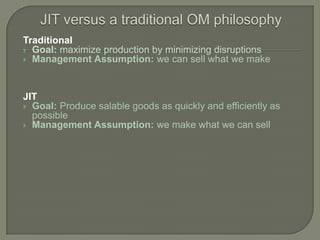 Traditional
 Goal: maximize production by minimizing disruptions
 Management Assumption: we can sell what we make




JIT
 Goal: Produce salable goods as quickly and efficiently as
  possible
 Management Assumption: we make what we can sell
 