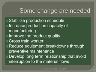  Stabilize production schedule
 Increase production capacity of
  manufacturing
 Improve the product quality
 Cross train worker
 Reduce equipment breakdowns through
  preventive maintenance
 Develop long term relationship that avoid
  interruption to the material flows
                  just in time by ravindra   2/22/2009
                                                         9
 
