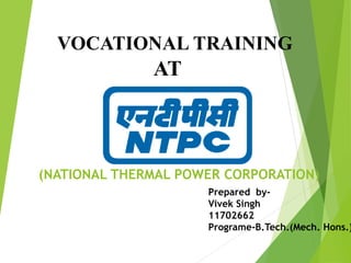 VOCATIONAL TRAINING
AT
(NATIONAL THERMAL POWER CORPORATION)
Prepared by-
Vivek Singh
11702662
Programe-B.Tech.(Mech. Hons.)
 