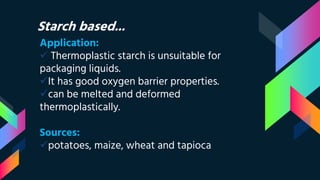 Starch based...
Application:
 Thermoplastic starch is unsuitable for
packaging liquids.
It has good oxygen barrier properties.
can be melted and deformed
thermoplastically.
Sources:
potatoes, maize, wheat and tapioca
 