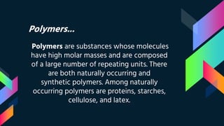 Polymers...
Polymers are substances whose molecules
have high molar masses and are composed
of a large number of repeating units. There
are both naturally occurring and
synthetic polymers. Among naturally
occurring polymers are proteins, starches,
cellulose, and latex.
 