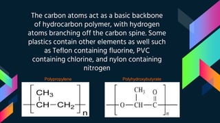 The carbon atoms act as a basic backbone
of hydrocarbon polymer, with hydrogen
atoms branching off the carbon spine. Some
plastics contain other elements as well such
as Teflon containing fluorine, PVC
containing chlorine, and nylon containing
nitrogen
Polypropylene Polyhydroxybutyrate
 