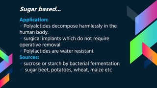 Sugar based...
Application:
Polyalctides decompose harmlessly in the
human body.
surgical implants which do not require
operative removal
Polylactides are water resistant
Sources:
sucrose or starch by bacterial fermentation
 sugar beet, potatoes, wheat, maize etc
 