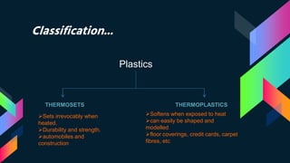 Classification...
Plastics
THERMOSETS THERMOPLASTICS
Sets irrevocably when
heated.
Durability and strength.
automobiles and
construction
Softens when exposed to heat
can easily be shaped and
modelled
floor coverings, credit cards, carpet
fibres, etc
 