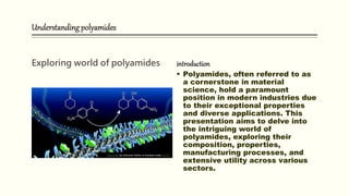 Understanding polyamides
Exploring world of polyamides introduction
 Polyamides, often referred to as
a cornerstone in material
science, hold a paramount
position in modern industries due
to their exceptional properties
and diverse applications. This
presentation aims to delve into
the intriguing world of
polyamides, exploring their
composition, properties,
manufacturing processes, and
extensive utility across various
sectors.
This Photo by Unknown Author is licensed under CC BY
 
