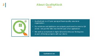 About QualityKiosk2
• QualityKiosk is a 17 year young software quality assurance
organization
• Our solutions and platforms are uniquely positioned to cater to QA
across not just the SDLC but the life span of an application
• We work as consultants in Agile QA and Continuous Testing area
as part of DevOps projects with our clients
QualityKiosk.com
 