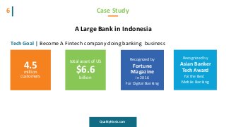 A Large Bank in Indonesia
Tech Goal | Become A Fintech company doing banking business
Case Study6
QualityKiosk.com
4.5million
customers
total asset of US
$6.6
billion
Recognized by
Fortune
Magazine
in 2016
For Digital Banking
Recognized by
Asian Banker
Tech Award
for the Best
Mobile Banking
 