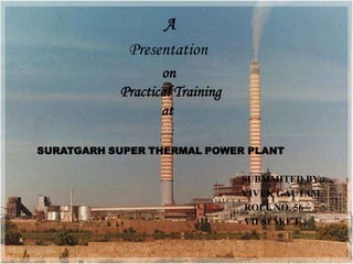 A
            Presentation
                  on
           Practical Training
                  at

SURATGARH SUPER THERMAL POWER PLANT

                                SUBMMITED BY:-
                                VIVEK GAUTAM
                                ROLL NO. 56
                                VII SEM(E.E.)
 