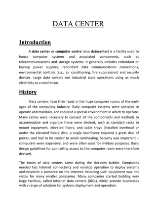 DATA CENTER
Introduction
A data center or computer centre (also datacenter) is a facility used to
house computer systems and associated components, such as
telecommunications and storage systems. It generally includes redundant or
backup power supplies, redundant data communications connections,
environmental controls (e.g., air conditioning, fire suppression) and security
devices. Large data centers are industrial scale operations using as much
electricity as a small town.
History
Data centers have their roots in the huge computer rooms of the early
ages of the computing industry. Early computer systems were complex to
operate and maintain, and required a special environment in which to operate.
Many cables were necessary to connect all the components and methods to
accommodate and organize these were devised, such as standard racks to
mount equipment, elevated floors, and cable trays (installed overhead or
under the elevated floor). Also, a single mainframe required a great deal of
power, and had to be cooled to avoid overheating. Security was important –
computers were expensive, and were often used for military purposes. Basic
design guidelines for controlling access to the computer room were therefore
devised.
The boom of data centers came during the dot-com bubble. Companies
needed fast Internet connectivity and nonstop operation to deploy systems
and establish a presence on the Internet. Installing such equipment was not
viable for many smaller companies. Many companies started building very
large facilities, called Internet data centers (IDCs), which provide businesses
with a range of solutions for systems deployment and operation.
 