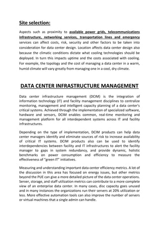 Site selection:
Aspects such as proximity to available power grids, telecommunications
infrastructure, networking services, transportation lines and emergency
services can affect costs, risk, security and other factors to be taken into
consideration for data center design. Location affects data center design also
because the climatic conditions dictate what cooling technologies should be
deployed. In turn this impacts uptime and the costs associated with cooling.
For example, the topology and the cost of managing a data center in a warm,
humid climate will vary greatly from managing one in a cool, dry climate.
DATA CENTER INFRASTRUCTURE MANAGEMENT
Data center infrastructure management (DCIM) is the integration of
information technology (IT) and facility management disciplines to centralize
monitoring, management and intelligent capacity planning of a data center's
critical systems. Achieved through the implementation of specialized software,
hardware and sensors, DCIM enables common, real-time monitoring and
management platform for all interdependent systems across IT and facility
infrastructures.
Depending on the type of implementation, DCIM products can help data
center managers identify and eliminate sources of risk to increase availability
of critical IT systems. DCIM products also can be used to identify
interdependencies between facility and IT infrastructures to alert the facility
manager to gaps in system redundancy, and provide dynamic, holistic
benchmarks on power consumption and efficiency to measure the
effectiveness of “green IT” initiatives.
Measuring and understanding important data center efficiency metrics. A lot of
the discussion in this area has focused on energy issues, but other metrics
beyond the PUE can give a more detailed picture of the data center operations.
Server, storage, and staff utilization metrics can contribute to a more complete
view of an enterprise data center. In many cases, disc capacity goes unused
and in many instances the organizations run their servers at 20% utilization or
less. More effective automation tools can also improve the number of servers
or virtual machines that a single admin can handle.
 