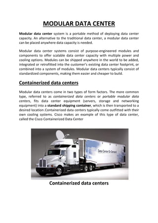 MODULAR DATA CENTER
Modular data center system is a portable method of deploying data center
capacity. An alternative to the traditional data center, a modular data center
can be placed anywhere data capacity is needed.
Modular data center systems consist of purpose-engineered modules and
components to offer scalable data center capacity with multiple power and
cooling options. Modules can be shipped anywhere in the world to be added,
integrated or retrofitted into the customer’s existing data center footprint, or
combined into a system of modules. Modular data centers typically consist of
standardized components, making them easier and cheaper to build.
Containerized data centers
Modular data centers come in two types of form factors. The more common
type, referred to as containerized data centers or portable modular data
centers, fits data center equipment (servers, storage and networking
equipment) into a standard shipping container, which is then transported to a
desired location.Containerized data centers typically come outfitted with their
own cooling systems. Cisco makes an example of this type of data center,
called the Cisco Containerized Data Center
Containerized data centers
 