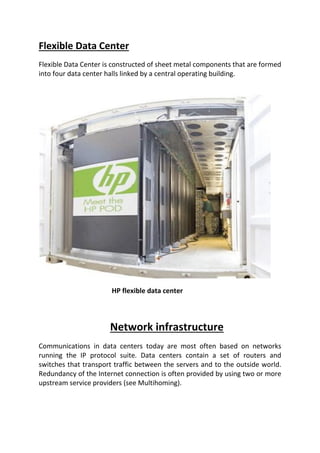 Flexible Data Center
Flexible Data Center is constructed of sheet metal components that are formed
into four data center halls linked by a central operating building.
HP flexible data center
Network infrastructure
Communications in data centers today are most often based on networks
running the IP protocol suite. Data centers contain a set of routers and
switches that transport traffic between the servers and to the outside world.
Redundancy of the Internet connection is often provided by using two or more
upstream service providers (see Multihoming).
 