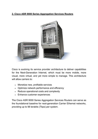 2. Cisco ASR 9000 Series Aggregation Services Routers
Cisco is evolving its service provider architecture to deliver capabilities
for the Next-Generation Internet, which must be more mobile, more
visual, more virtual, and yet more simple to manage. This architecture
will allow carriers to:
 Monetize new, profitable services
 Optimize network performance and efficiency
 Reduce operational costs and complexity
 Enhance customer experiences
The Cisco ASR 9000 Series Aggregation Services Routers can serve as
the foundational baseline for next-generation Carrier Ethernet networks,
providing up to 96 terabits (Tbps) per system.
 