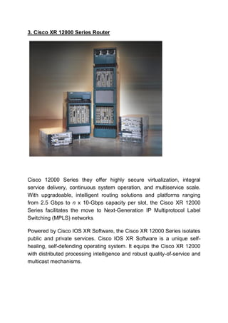 3. Cisco XR 12000 Series Router
Cisco 12000 Series they offer highly secure virtualization, integral
service delivery, continuous system operation, and multiservice scale.
With upgradeable, intelligent routing solutions and platforms ranging
from 2.5 Gbps to n x 10-Gbps capacity per slot, the Cisco XR 12000
Series facilitates the move to Next-Generation IP Multiprotocol Label
Switching (MPLS) networks.
Powered by Cisco IOS XR Software, the Cisco XR 12000 Series isolates
public and private services. Cisco IOS XR Software is a unique self-
healing, self-defending operating system. It equips the Cisco XR 12000
with distributed processing intelligence and robust quality-of-service and
multicast mechanisms.
 