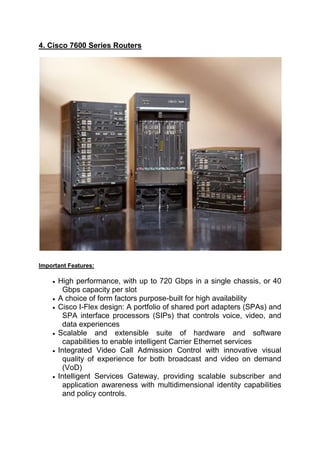 4. Cisco 7600 Series Routers
Important Features:
 High performance, with up to 720 Gbps in a single chassis, or 40
Gbps capacity per slot
 A choice of form factors purpose-built for high availability
 Cisco I-Flex design: A portfolio of shared port adapters (SPAs) and
SPA interface processors (SIPs) that controls voice, video, and
data experiences
 Scalable and extensible suite of hardware and software
capabilities to enable intelligent Carrier Ethernet services
 Integrated Video Call Admission Control with innovative visual
quality of experience for both broadcast and video on demand
(VoD)
 Intelligent Services Gateway, providing scalable subscriber and
application awareness with multidimensional identity capabilities
and policy controls.
 