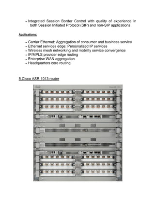  Integrated Session Border Control with quality of experience in
both Session Initiated Protocol (SIP) and non-SIP applications
Applications:
 Carrier Ethernet: Aggregation of consumer and business service
 Ethernet services edge: Personalized IP services
 Wireless mesh networking and mobility service convergence
 IP/MPLS provider edge routing
 Enterprise WAN aggregation
 Headquarters core routing
5.Cisco ASR 1013 router
 