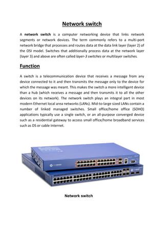 Network switch
A network switch is a computer networking device that links network
segments or network devices. The term commonly refers to a multi-port
network bridge that processes and routes data at the data link layer (layer 2) of
the OSI model. Switches that additionally process data at the network layer
(layer 3) and above are often called layer-3 switches or multilayer switches.
Function
A switch is a telecommunication device that receives a message from any
device connected to it and then transmits the message only to the device for
which the message was meant. This makes the switch a more intelligent device
than a hub (which receives a message and then transmits it to all the other
devices on its network). The network switch plays an integral part in most
modern Ethernet local area networks (LANs). Mid-to-large sized LANs contain a
number of linked managed switches. Small office/home office (SOHO)
applications typically use a single switch, or an all-purpose converged device
such as a residential gateway to access small office/home broadband services
such as DS or cable Internet.
Network switch
 