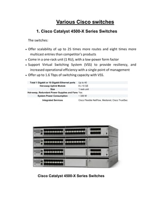 Various Cisco switches
1. Cisco Catalyst 4500-X Series Switches
The switches:
 Offer scalability of up to 25 times more routes and eight times more
multicast entries than competitor's products
 Come in a one-rack unit (1 RU), with a low-power form factor
 Support Virtual Switching System (VSS) to provide resiliency, and
increased operational efficiency with a single point of management
 Offer up to 1.6 Tbps of switching capacity with VSS.
Total 1 Gigabit or 10 Gigabit Ethernet ports Up to 40
Hot-swap Uplink Module 8 x 10 GE
Size 1 rack unit
Hot-swap, Redundant Power Supplies and Fans Yes
System Power Consumption ~ 330 W
Integrated Services Cisco Flexible NetFlow, Medianet, Cisco TrustSec
Cisco Catalyst 4500-X Series Switches
 
