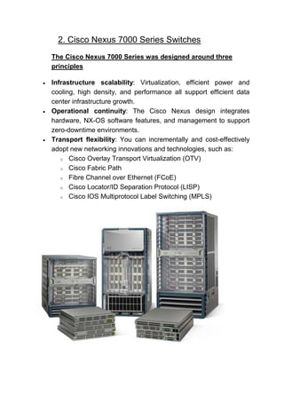 2. Cisco Nexus 7000 Series Switches
The Cisco Nexus 7000 Series was designed around three
principles
 Infrastructure scalability: Virtualization, efficient power and
cooling, high density, and performance all support efficient data
center infrastructure growth.
 Operational continuity: The Cisco Nexus design integrates
hardware, NX-OS software features, and management to support
zero-downtime environments.
 Transport flexibility: You can incrementally and cost-effectively
adopt new networking innovations and technologies, such as:
o Cisco Overlay Transport Virtualization (OTV)
o Cisco Fabric Path
o Fibre Channel over Ethernet (FCoE)
o Cisco Locator/ID Separation Protocol (LISP)
o Cisco IOS Multiprotocol Label Switching (MPLS)
 