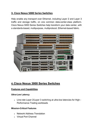 3. Cisco Nexus 5000 Series Switches
Help enable any transport over Ethernet, including Layer 2 and Layer 3
traffic and storage traffic, on one common data-center-class platform.
Cisco Nexus 5000 Series Switches help transform your data center, with
a standards-based, multipurpose, multiprotocol, Ethernet-based fabric.
4. Cisco Nexus 3000 Series Switches
Features and Capabilities
Ultra-Low Latency
 Line-rate Layer 2/Layer 3 switching at ultra-low latencies for High -
Performance Trading workloads
Mission-Critical Features
 Network Address Translation
 Virtual Port Channel
 