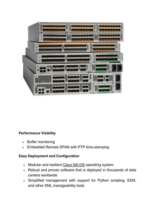 Performance Visibility
 Buffer monitoring
 Embedded Remote SPAN with PTP time-stamping
Easy Deployment and Configuration
 Modular and resilient Cisco NX-OS operating system
 Robust and proven software that is deployed in thousands of data
centers worldwide
 Simplified management with support for Python scripting, EEM,
and other XML manageability tools
 