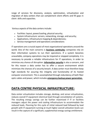 range of services for discovery, analysis, optimization, virtualization and
migration of data centers that can complement client efforts and fill gaps in
client skills and capacities.
Various aspects of the data centers include:
 Facilities: layout, power/cooling, physical security;
 System infrastructure: servers, networking, storage, and security;
 Applications, infrastructure mapping & dependencies;
 Service management and operations considerations
IT operations are a crucial aspect of most organizational operations around the
world. One of the main concerns is business continuity; companies rely on
their information systems to run their operations. If a system becomes
unavailable, company operations may be impaired or stopped completely. It is
necessary to provide a reliable infrastructure for IT operations, in order to
minimize any chance of disruption. Information security is also a concern, and
for this reason a data center has to offer a secure environment which
minimizes the chances of a security breach. A data center must therefore keep
high standards for assuring the integrity and functionality of its hosted
computer environment. This is accomplished through redundancy of both fiber
optic cables and power, which includes emergency backup power generation.
DATA CENTRE PHYSICAL INFRASTRUCTURE:
Data center virtualization includes storage, desktop, and server virtualization,
reduces overall IT equipment electrical load through consolidation of systems.
The resulting energy savings can be further maximized if IT or facilities
managers adjust the power and cooling infrastructure to accommodate the
reduced loads. Planning for this cycle of initial reduced load followed by load
growth with IT equipment running at much higher overall utilization levels can
result in the capture of a significant, supplemental energy savings entitlement.
 