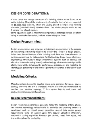 DESIGN CONSIDERATIONS:
A data center can occupy one room of a building, one or more floors, or an
entire building. Most of the equipment is often in the form of servers mounted
in 19 inch rack cabinets, which are usually placed in single rows forming
corridors (so-called aisles) between them. This allows people access to the
front and rear of each cabinet.
Some equipment such as mainframe computers and storage devices are often
as big as the racks themselves, and are placed alongside them.
Design Programming:
Design programming, also known as architectural programming, is the process
of researching and making decisions to identify the scope of a design project.
Other than the architecture of the building itself there are three elements to
design programming for data centers: facility topology design (space planning),
engineering infrastructure design (mechanical systems such as cooling and
electrical systems including power) and technology infrastructure design (cable
plant). Each will be influenced by performance assessments and modeling to
identify gaps pertaining to the owner’s performance wishes of the facility over
time.
Modeling Criteria:
Modeling criteria is used to develop future-state scenarios for space, power,
cooling, and costs. The aim is to create a master plan with parameters such as
number, size, location, topology, IT floor system layouts, and power and
cooling technology and configurations.
Design Recommendations:
Design recommendations/plans generally follow the modeling criteria phase.
The optimal technology infrastructure is identified and planning criteria is
developed, such as critical power capacities, overall data center power
requirements using an agreed upon PUE (power utilization efficiency),
mechanical cooling capacities, kilowatts per cabinet, raised floor space, and
the resiliency level for the facility.
 