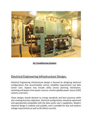 Air Conditioning System
Electrical Engineering Infrastructure Design:
Electrical Engineering infrastructure design is focused on designing electrical
configurations that accommodate various reliability requirements and data
center sizes. Aspects may include utility service planning; distribution,
switching and bypass from power sources; uninterruptable power source (UPS)
systems; and more.
These designs should dovetail to energy standards and best practices while
also meeting business objectives. Electrical configurations should be optimized
and operationally compatible with the data center user’s capabilities. Modern
electrical design is modular and scalable, and is available for low and medium
voltage requirements as well as DC (direct current).
 