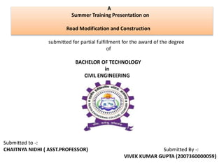 A
Summer Training Presentation on
Road Modification and Construction
submitted for partial fulfillment for the award of the degree
of
BACHELOR OF TECHNOLOGY
in
CIVIL ENGINEERING
Submitted to -:
CHAITNYA NIDHI ( ASST.PROFESSOR) Submitted By -:
VIVEK KUMAR GUPTA (2007360000059)
 