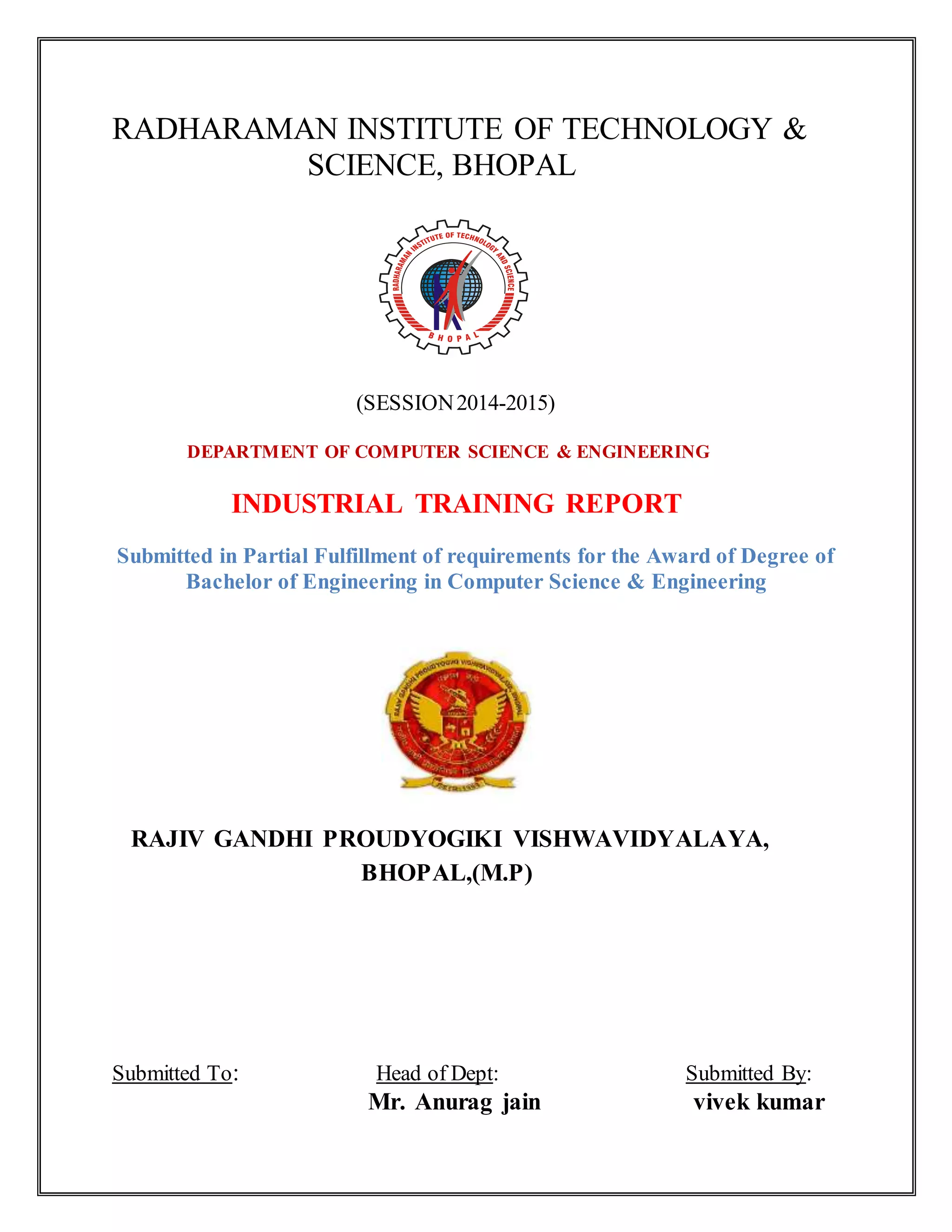 RADHARAMAN INSTITUTE OF TECHNOLOGY & 
SCIENCE, BHOPAL 
(SESSION 2014-2015) 
DEPARTMENT OF COMPUTER SCIENCE & ENGINEERING 
INDUSTRIAL TRAINING REPORT 
Submitted in Partial Fulfillment of requirements for the Award of Degree of 
Bachelor of Engineering in Computer Science & Engineering 
RAJIV GANDHI PROUDYOGIKI VISHWAVIDYALAYA, 
BHOPAL,(M.P) 
Submitted To: Head of Dept: Submitted By: 
Mr. Anurag jain vivek kumar 
 