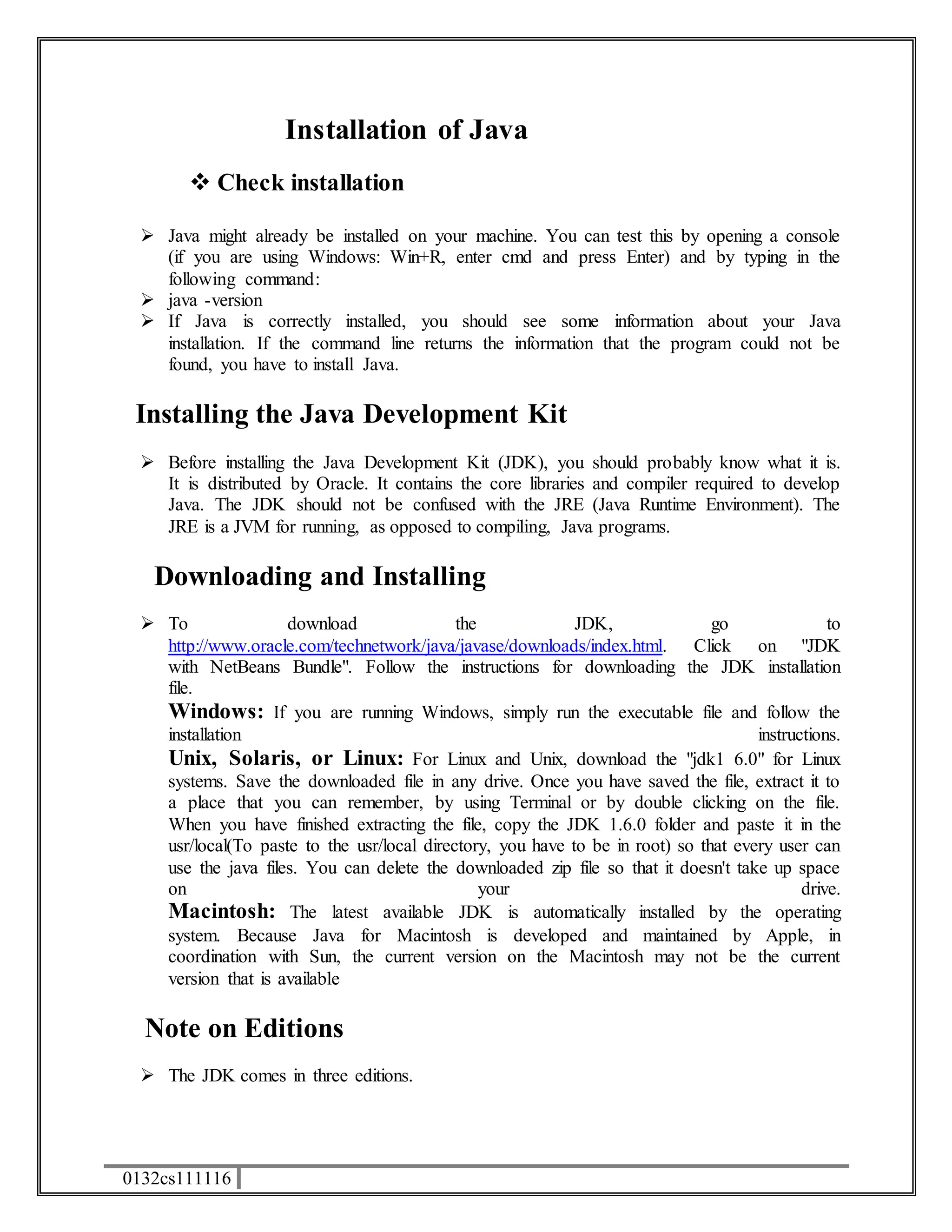 0132cs111116 
Installation of Java 
 Check installation 
 Java might already be installed on your machine. You can test this by opening a console 
(if you are using Windows: Win+R, enter cmd and press Enter) and by typing in the 
following command: 
 java -version 
 If Java is correctly installed, you should see some information about your Java 
installation. If the command line returns the information that the program could not be 
found, you have to install Java. 
Installing the Java Development Kit 
 Before installing the Java Development Kit (JDK), you should probably know what it is. 
It is distributed by Oracle. It contains the core libraries and compiler required to develop 
Java. The JDK should not be confused with the JRE (Java Runtime Environment). The 
JRE is a JVM for running, as opposed to compiling, Java programs. 
Downloading and Installing 
 To download the JDK, go to 
http://www.oracle.com/technetwork/java/javase/downloads/index.html. Click on "JDK 
with NetBeans Bundle". Follow the instructions for downloading the JDK installation 
file. 
Windows: If you are running Windows, simply run the executable file and follow the 
installation instructions. 
Unix, Solaris, or Linux: For Linux and Unix, download the "jdk1 6.0" for Linux 
systems. Save the downloaded file in any drive. Once you have saved the file, extract it to 
a place that you can remember, by using Terminal or by double clicking on the file. 
When you have finished extracting the file, copy the JDK 1.6.0 folder and paste it in the 
usr/local(To paste to the usr/local directory, you have to be in root) so that every user can 
use the java files. You can delete the downloaded zip file so that it doesn't take up space 
on your drive. 
Macintosh: The latest available JDK is automatically installed by the operating 
system. Because Java for Macintosh is developed and maintained by Apple, in 
coordination with Sun, the current version on the Macintosh may not be the current 
version that is available 
Note on Editions 
 The JDK comes in three editions. 
 